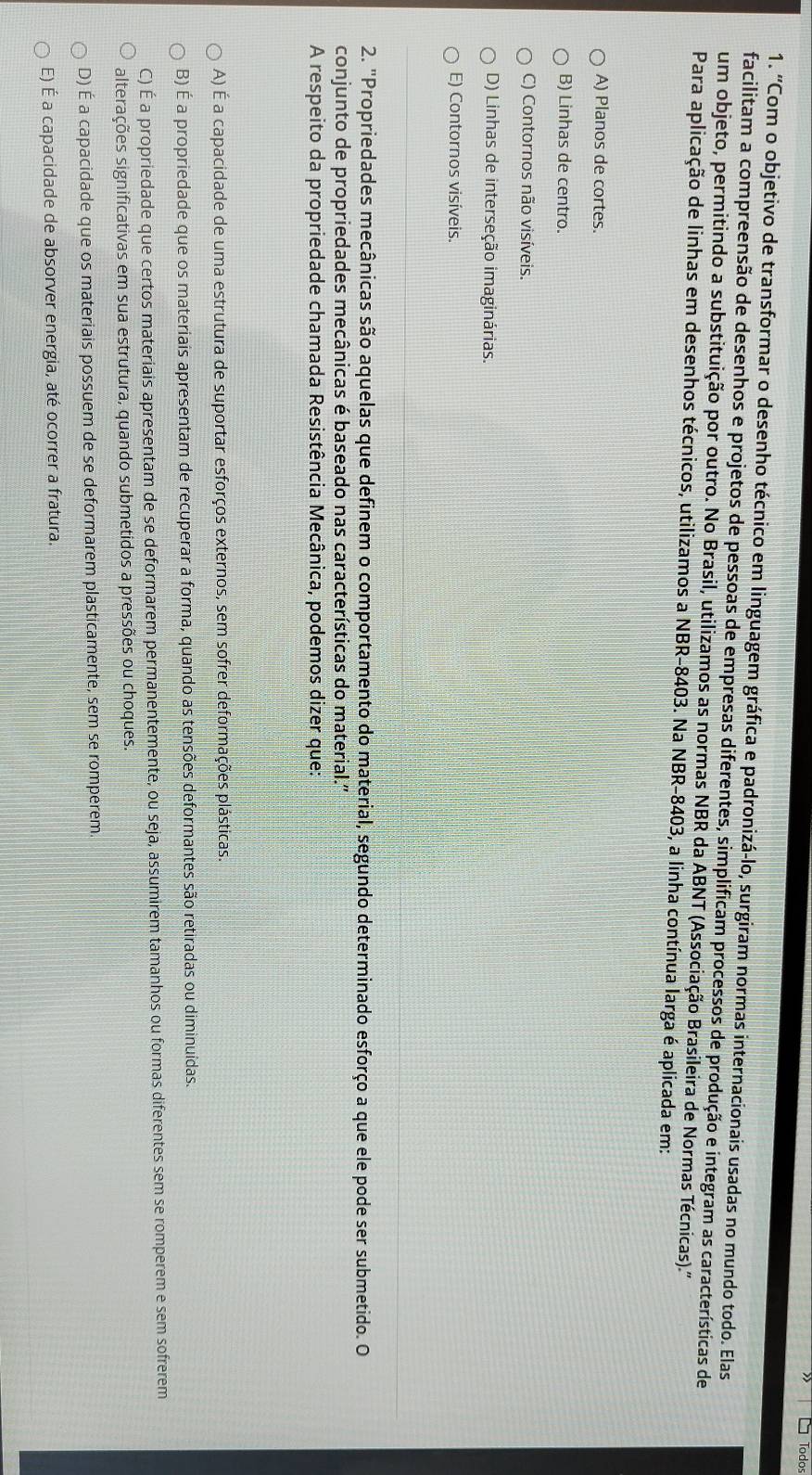 Todos
1. ''C Com o objetivo de transformar o desenho técnico em linguagem gráfica e padronizá-lo, surgiram normas internacionais usadas no mundo todo. Elas
facilitam a compreensão de desenhos e projetos de pessoas de empresas diferentes, simplificam processos de produção e integram as características de
um objeto, permitindo a substituição por outro. No Brasil, utilizamos as normas NBR da ABNT (Associação Brasileira de Normas Técnicas).'
Para aplicação de linhas em desenhos técnicos, utilizamos a NBR-8403. Na NBR-8403, a linha contínua larga é aplicada em:
A) Planos de cortes.
B) Linhas de centro.
C) Contornos não visíveis.
D) Linhas de interseção imaginárias.
E) Contornos visíveis.
2. "Propriedades mecânicas são aquelas que definem o comportamento do material, segundo determinado esforço a que ele pode ser submetido. O
conjunto de propriedades mecânicas é baseado nas características do material.'
A respeito da propriedade chamada Resistência Mecânica, podemos dizer que:
A) É a capacidade de uma estrutura de suportar esforços externos, sem sofrer deformações plásticas.
B) É a propriedade que os materiais apresentam de recuperar a forma, quando as tensões deformantes são retiradas ou diminuídas.
C) É a propriedade que certos materiais apresentam de se deformarem permanentemente, ou seja, assumirem tamanhos ou formas diferentes sem se romperem e sem sofrerem
alterações significativas em sua estrutura, quando submetidos a pressões ou choques.
D) É a capacidade que os materiais possuem de se deformarem plasticamente, sem se romperem.
E) É a capacidade de absorver energia, até ocorrer a fratura.