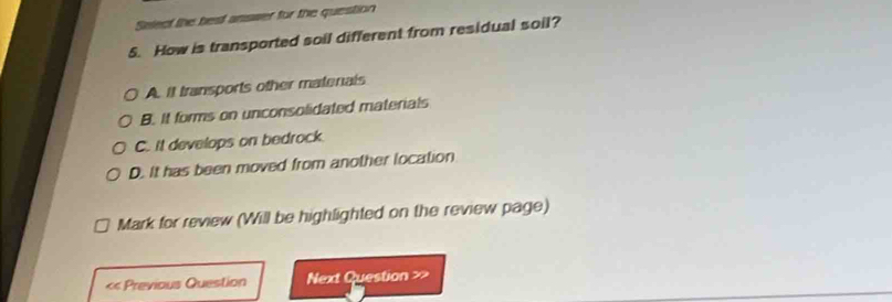 Select the best answer for the question
5. How is transported soil different from residual soil?
A. It transports other matenals
B. It forms on unconsolidated materials
C. it develops on bedrock
D. It has been moved from another location
Mark for review (Will be highlighted on the review page)
« Previous Question Next Question >