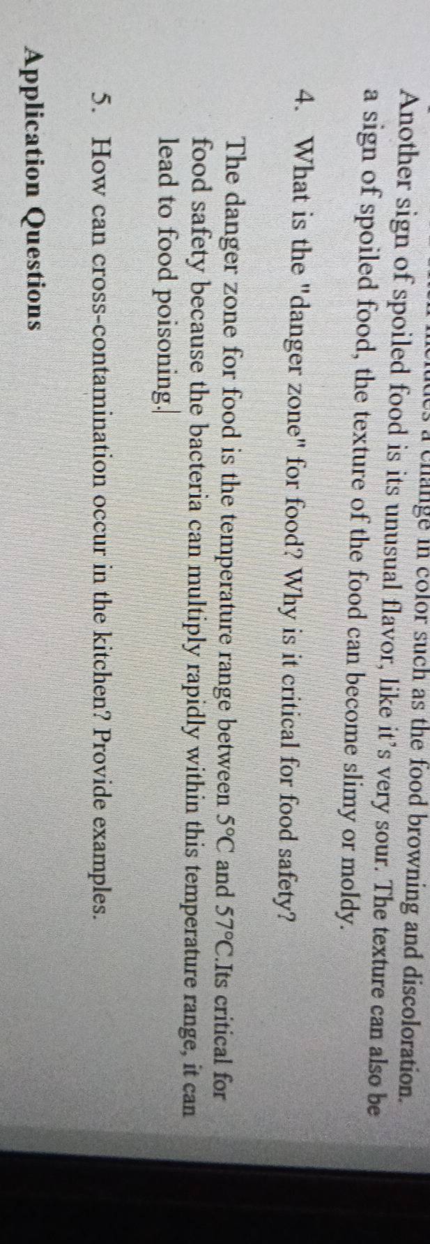 a change in color such as the food browning and discoloration. 
Another sign of spoiled food is its unusual flavor, like it’s very sour. The texture can also be 
a sign of spoiled food, the texture of the food can become slimy or moldy. 
4. What is the "danger zone" for food? Why is it critical for food safety? 
The danger zone for food is the temperature range between 5°C and 57°C. Its critical for 
food safety because the bacteria can multiply rapidly within this temperature range, it can 
lead to food poisoning. 
5. How can cross-contamination occur in the kitchen? Provide examples. 
Application Questions