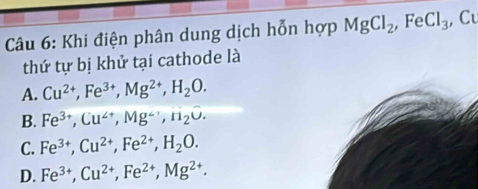 Khi điện phân dung dịch hỗn hợp MgCl_2 ,Fe Cl_3 , Cu
thứ tự bị khử tại cathode là
A. Cu^(2+), Fe^(3+), Mg^(2+), H_2O.
B. Fe^(3+), Cu^(2+), Mg^(to), H_2O.
C. Fe^(3+), Cu^(2+), Fe^(2+), H_2O.
D. Fe^(3+), Cu^(2+), Fe^(2+), Mg^(2+).