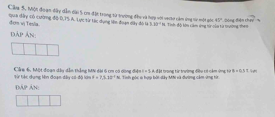 Một đoạn dây dẫn dài 5 cm đặt trong từ trường đều và hợp với vectơ cảm ứng từ một góc 45^o * Dòng điện chạy 
qua dây có cường độ 0,75 A. Lực từ tác dụng lên đoạn dây đó là 3.10^(-2)N. Tính độ lớn cảm ứng từ của từ trường theo 
đơn vị Tesla. 
đÁP ÁN: 
Câu 6. Một đoạn dây dẫn thẳng MN dài 6 cm có dòng điện I=5Adat trong từ trường đều có cảm ứng từ B=0,5T. Lực 
từ tác dụng lên đoạn dây có độ lớn F=7,5.10^(-2)N. Tính góc α hợp bởi dây MN và đường cảm ứng từ. 
ĐÁP ÁN: