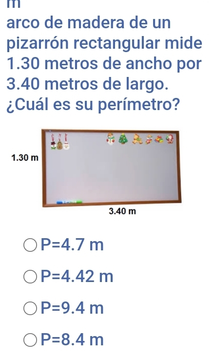 m
arco de madera de un
pizarrón rectangular mide
1.30 metros de ancho por
3.40 metros de largo.
¿Cuál es su perímetro?
P=4.7m
P=4.42m
P=9.4m
P=8.4m