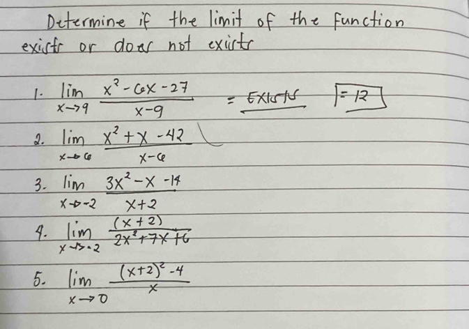 Dctermine if the limit of the function 
exists or doar not exicts 
1. limlimits _xto 9 (x^2-6x-27)/x-9 =_ Ex15+5 = 12
a. limlimits _xto 6 (x^2+x-42)/x-6 
3. limlimits _xto -2 (3x^2-x-14)/x+2 
9. limlimits _xto -2 ((x+2))/2x^2+7x+6 
5. limlimits _xto 0frac (x+2)^2-4x