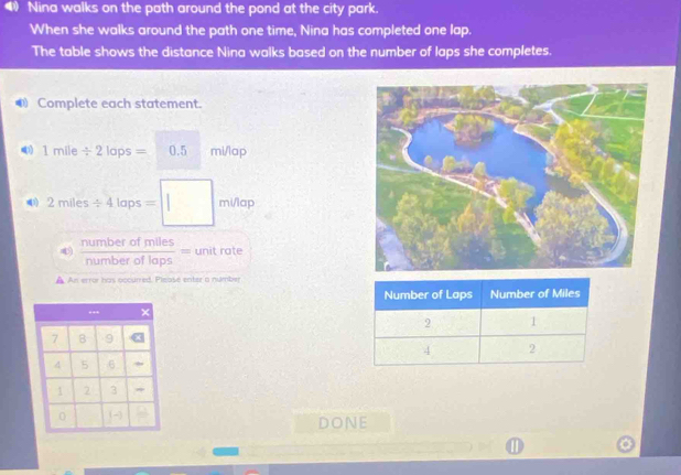 Nina walks on the path around the pond at the city park. 
When she walks around the path one time, Nina has completed one lap. 
The table shows the distance Nina walks based on the number of laps she completes. 
● Complete each statement. 
) 1mile/ 2lops=0.5 mi/lap
2miles/ 4laps=□ minap
4  numberofmiles/numberoflaps = unit rate 
An error has occurred. Pleasé enter a number 
.
7 8 9
4 5 6
1 2 3
0
DONE 
①