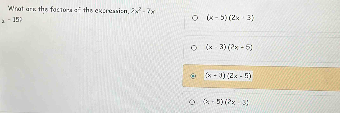 What are the factors of the expression, 2x^2-7x
3. - 15?
(x-5)(2x+3)
(x-3)(2x+5)
(x+3)(2x-5)
(x+5)(2x-3)