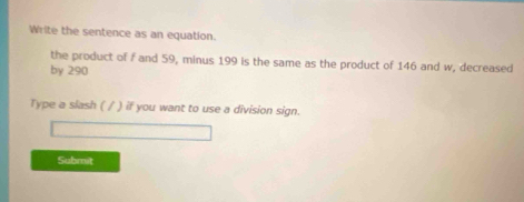 Write the sentence as an equation. 
the product of f and 59, minus 199 is the same as the product of 146 and w, decreased 
by 290
Type a slash ( / ) if you want to use a division sign. 
Submit