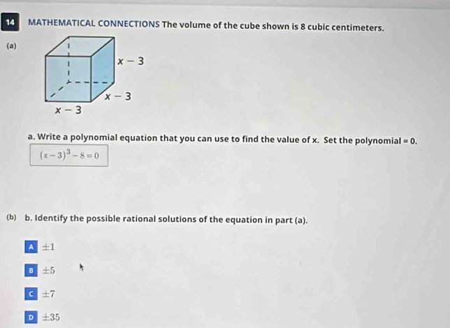 MATHEMATICAL CONNECTIONS The volume of the cube shown is 8 cubic centimeters.
(a)
a. Write a polynomial equation that you can use to find the value of x. Set the polynomial =0.
(x-3)^3-8=0
(b) b. Identify the possible rational solutions of the equation in part (a).
A ± 1
B ± 5
C ± 7
D ± 35