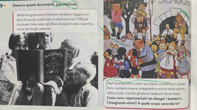 use 
Osserva questi documenti, poi rispondi. 
Nella fotografia alcuni bambini tedeschi leggono un 
libro di scuola, pubblicato in Germania nel 1938 per 
inculcare l’odio verso gli Ebrei disegnati sulla copertina 
come dei funghi velenosi. 
ro, vediamo invece insegnante e alunni ebrei cacciati 
lla scuola, mentre gli alunni tedeschi fanno festa. 
ome sono rappresentati nei disegni i bambini e 
nsegnante ebrei? A quale scopo secondo te?