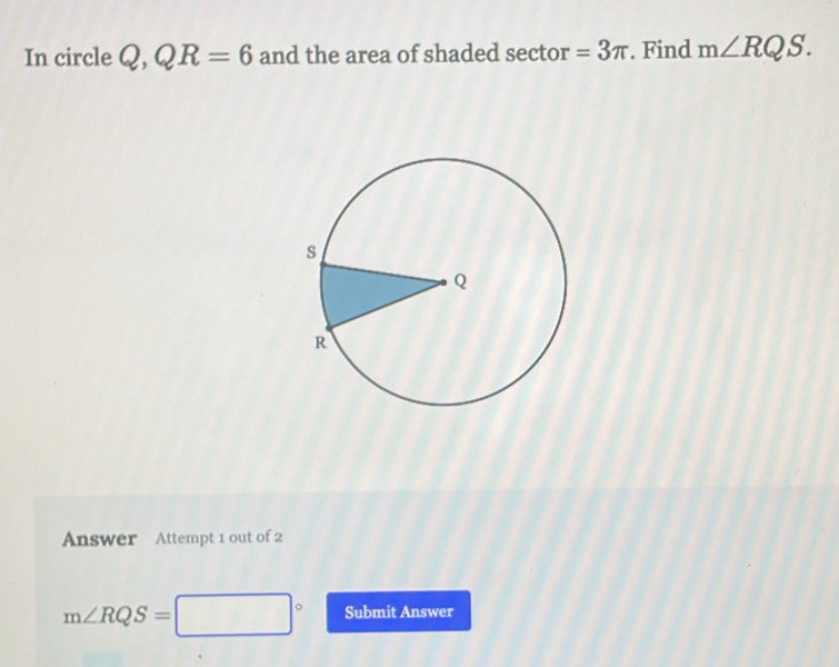 In circle Q , QR=6 and the area of shaded sector =3π. Find m∠ RQS. 
Answer Attempt 1 out of 2
m∠ RQS= □° Submit Answer