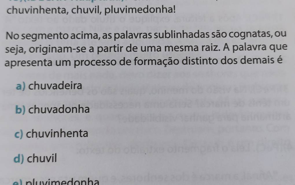 chuvinhenta, chuvil, pluvimedonha!
No segmento acima, as palavras sublinhadas são cognatas, ou
seja, originam-se a partir de uma mesma raiz. A palavra que
apresenta um processo de formação distinto dos demais é
a) chuvadeira
b) chuvadonha
c) chuvinhenta
d) chuvil