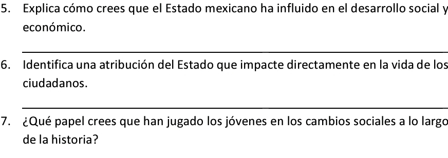 Explica cómo crees que el Estado mexicano ha influido en el desarrollo social y 
económico. 
_ 
6. Identifica una atribución del Estado que impacte directamente en la vida de los 
ciudadanos. 
_ 
7. ¿Qué papel crees que han jugado los jóvenes en los cambios sociales a lo largo 
de la historia?