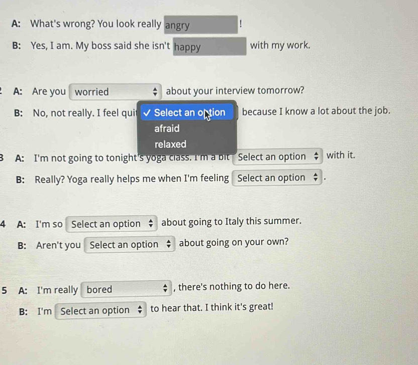 A: What's wrong? You look really angry
B: Yes, I am. My boss said she isn't happy with my work.
A: Are you worried about your interview tomorrow?
B: No, not really. I feel quit Select an oftion because I know a lot about the job.
afraid
relaxed
B A: I'm not going to tonight's yoga class. I'm a bit Select an option with it.
B: Really? Yoga really helps me when I'm feeling Select an option
4 A: I'm so Select an option about going to Italy this summer.
B: Aren't you Select an option about going on your own?
5 A: I'm really bored , there's nothing to do here.
B: I'm Select an option to hear that. I think it's great!