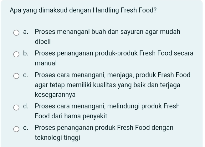 Apa yang dimaksud dengan Handling Fresh Food?
a. Proses menangani buah dan sayuran agar mudah
dibeli
b. Proses penanganan produk-produk Fresh Food secara
manual
c. Proses cara menangani, menjaga, produk Fresh Food
agar tetap memiliki kualitas yang baik dan terjaga
kesegarannya
d. Proses cara menangani, melindungi produk Fresh
Food dari hama penyakit
e. Proses penanganan produk Fresh Food dengan
teknologi tinggi