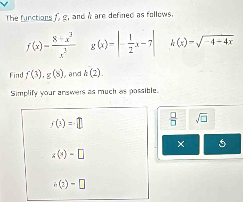 The functions f, g, and h are defined as follows.
f(x)= (8+x^3)/x^3  g(x)=|- 1/2 x-7| h(x)=sqrt(-4+4x)
Find f(3), g(8) , and h(2). 
Simplify your answers as much as possible.
f(3)=□
 □ /□   sqrt(□ )
×
g(8)=□
h(2)=□