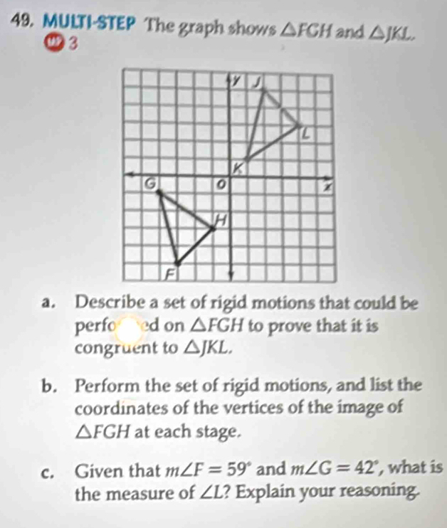 MULTI-STEP The graph shows △ FGH and △ JKL,> 
3 
a. Describe a set of rigid motions that could be 
perfo ed on △ FGH to prove that it is 
congruent to △ JKL. 
b. Perform the set of rigid motions, and list the 
coordinates of the vertices of the image of
△ FGH at each stage. 
c. Given that m∠ F=59° and m∠ G=42° , what is 
the measure of ∠ L ? Explain your reasoning.