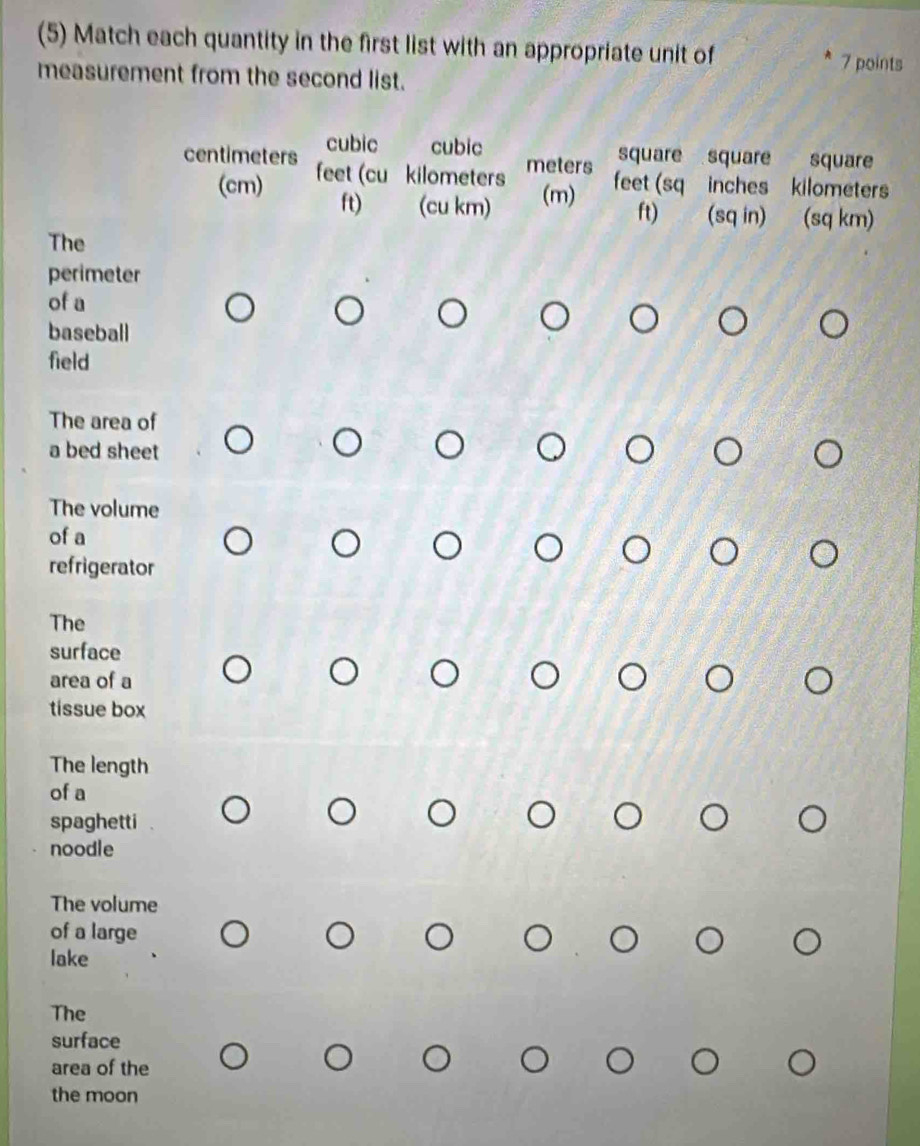 (5) Match each quantity in the first list with an appropriate unit of
7 points
measurement from the second list.
cubic cubic square square square
centimeters feet (cu kilometers
meters
(cm) ft) (cu km) (m) feet (sq inches kilometers
ft) (sq in) (sq km)
The
perimeter
of a
baseball
field
The area of
a bed sheet
The volume
of a
refrigerator
The
surface
area of a
tissue box
The length
of a
spaghetti
noodle
The volume
of a large
lake
The
surface
area of the
the moon