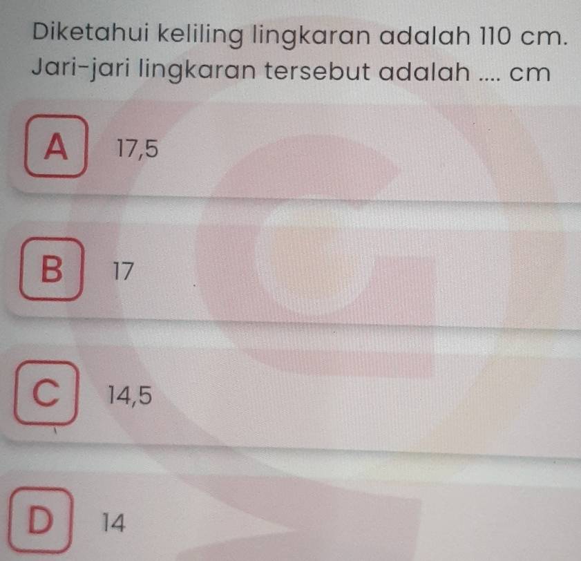 Diketahui keliling lingkaran adalah 110 cm.
Jari-jari lingkaran tersebut adalah .... cm
A 17,5
B 17
C 14,5
D / 14