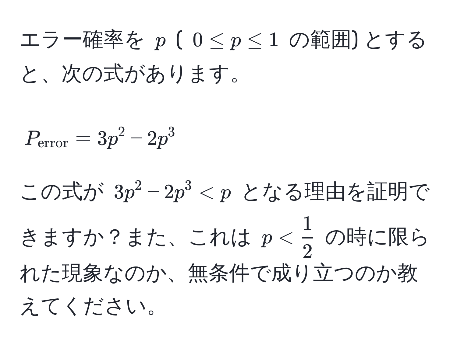 エラー確率を $p$ ( $0 ≤ p ≤ 1$ の範囲) とすると、次の式があります。  
[ P_error = 3p^(2 - 2p^3 ]  
この式が $3p^2 - 2p^3 < p$ となる理由を証明できますか？また、これは $p < frac1)2$ の時に限られた現象なのか、無条件で成り立つのか教えてください。