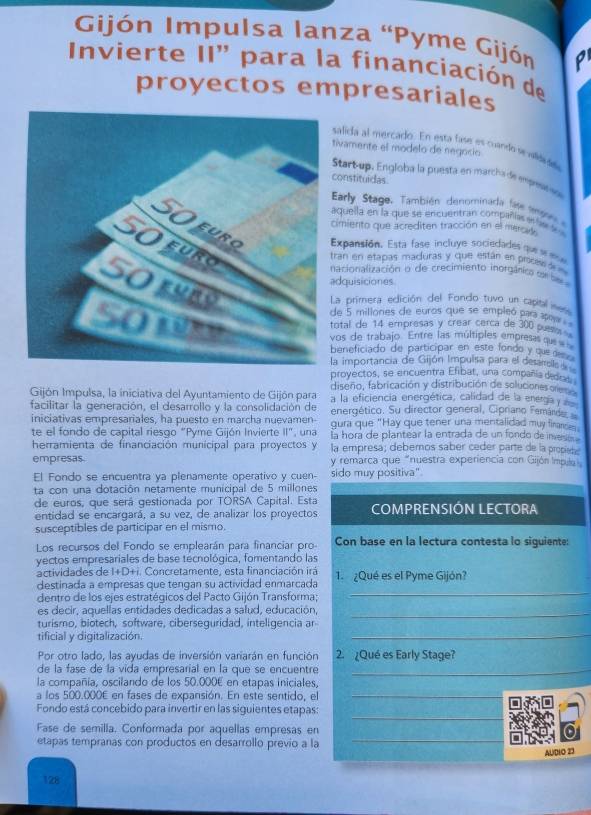 Gijón Impulsa lanza 'Pyme Gijón p
Invierte II' para la financiación de
proyectos empresariales
salida al mercado. En esta fase es cuando sevilididda
ivamente el modelo de negocio
Start-up, Engloba la puesta en marcha de empese no
onstituidas
Early Stage, ambién denominada  fat te 
quella en la que se encuentran compañías e te l 
imiento que acrediten tracción en el mercay
Expansión. Esta fase incluye sociedades que s ee
ran en etapas maduras y que están en proces d 
acionalización o de crecimiento inorgánico se be 
dquisiciones
La primera edición del Fondo tuvo un capial  
de 5 millones de euros que se empleó para aa
otal de 14 empresas y crear cerca de 300 pues 
os de trabajo. Entre las múltiples empresas qu
eneficiado de participar en este fondo y que  
a importancia de Gijón Impulsa para el desarrell 
proyectos, se encuentra Efibat, una compañía dedet
diseño, fabricación y distribución de soluciones ore
Gijón Impulsa, la iniciativa del Ayuntamiento de Gijón para a la eficiencia energética, calidad de la energía y 
facilitar la generación, el desarrollo y la consolidación de energético. Su director general, Cipriano Femárd
iniciativas empresariales, ha puesto en marcha nuevamen gura que "Hay que tener una mentalidad muy firansen
te el fondo de capital riesgo "Pyme Gijón Invierte II", una La hora de plantear la entrada de un fondo de iness 
herramienta de financiación municipal para proyectos y la empresa; debemos saber ceder parte de la propies
empresas. y remarca que "nuestra experiencia con Gijón Impula
El Fondo se encuentra ya plenamente operativo y cuen- sido muy positiva"
ta con una dotación netamente municipal de 5 millones
de euros, que será gestionada por TORSA Capital. Esta
entidad se encargará, a su vez, de analizar los proyectos COMPRENSIÓN LECTORA
susceptibles de participar en el mismo.
Los recursos del Fondo se emplearán para financiar pro Con base en la lectura contesta lo siguiente:
yectos empresariales de base tecnológica, fomentando las
actividades de I+D+i. Concretamente, esta financiación irá 1.  ¿Qué es el Pyme Gijón?
_
destinada a empresas que tengan su actividad enmarcada
dentro de los ejes estratégicos del Pacto Gijón Transforma;
es decir, aquellas entidades dedicadas a salud, educación,_
turismo, biotech, software, ciberseguridad, inteligencia ar
tificial y digitalización.
_
Por otro lado, las ayudas de inversión variarán en función 2.¿Qué es Early Stage?
de la fase de la vida empresarial en la que se encuentre_
la compañía, oscilando de los 50.000E en etapas iniciales,
a los 500.000E en fases de expansión. En este sentido, el_
_
Fondo está concebido para invertir en las siguientes etapas:
Fase de semilla. Conformada por aquellas empresas en
etapas tempranas con productos en desarrollo previo a la_
AUDLO 23
128