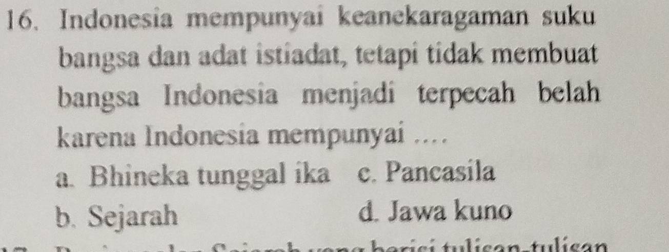 Indonesia mempunyai keanekaragaman suku
bangsa dan adat istiadat, tetapi tidak membuat
bangsa Indonesia menjadi terpecah belah
karena Indonesia mempunyai ....
a. Bhineka tunggal ika c. Pancasila
b. Sejarah
d. Jawa kuno
trici tulicón tulicón