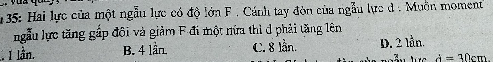 135: Hai lực của một ngẫu lực có độ lớn F. Cánh tay đòn của ngẫu lực d. Muồn moment
ngẫu lực tăng gấp đôi và giảm F đi một nửa thì d phải tăng lên. 1 lần. B. 4 lần. C. 8 lần. D. 2 lần.
d=30cm.