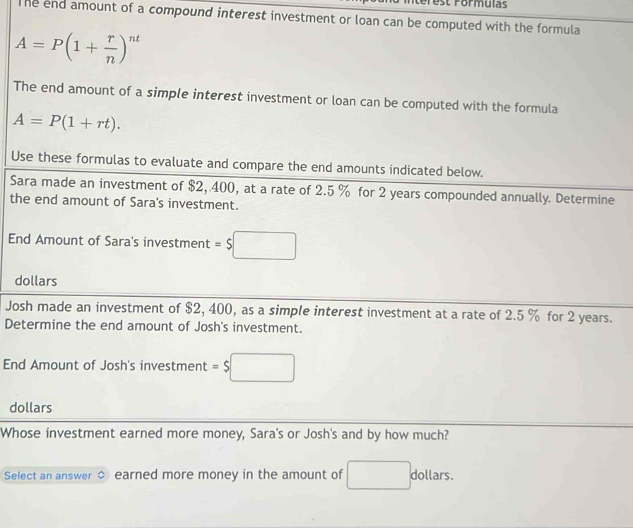 Iterest Formulas 
The end amount of a compound interest investment or loan can be computed with the formula
A=P(1+ r/n )^nt
The end amount of a simple interest investment or loan can be computed with the formula
A=P(1+rt). 
Use these formulas to evaluate and compare the end amounts indicated below. 
Sara made an investment of $2, 400, at a rate of 2.5 % for 2 years compounded annually. Determine 
the end amount of Sara's investment. 
End Amount of Sara's investment =$□
dollars 
Josh made an investment of $2, 400, as a simple interest investment at a rate of 2.5 % for 2 years. 
Determine the end amount of Josh's investment. 
End Amount of Josh's investment =$□
dollars 
Whose investment earned more money, Sara's or Josh's and by how much? 
Select an answer earned more money in the amount of □ . dollars.