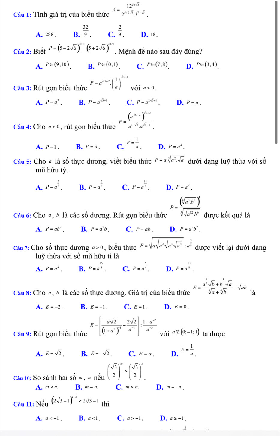 Tính giá trị của biểu thức A= (12^(5+sqrt(3)))/2^(5+2sqrt(3)).3^(7+sqrt(3)) .
A. 288 . B.  32/9 . C.  2/9 . D. 18 .
Câu 2: Biết P=(5-2sqrt(6))^2020(5+2sqrt(6))^2021. Mệnh đề nào sau đây đúng?
A. P∈ (9;10). B. P∈ (0;1). C. P∈ (7;8). D. P∈ (3;4).
Câu 3: Rút gọn biểu thức P=a^(sqrt(3)+2)· ( 1/a )^sqrt(3)-1 v dot Odot a>0.
A. P=a^3. B. P=a^(sqrt(3)+1). C. P=a^(2sqrt(3)+1). D. P=a.
Câu 4: Cho a>0 , rút gọn biều thức P=frac (a^(sqrt(5)-2))^sqrt(5)+2a^(1-sqrt(5))· a^(sqrt(5)-2).
A. P=1. B. P=a. C. P= 1/a . D. P=a^2.
Câu 5: Cho @ là Shat O -thực dương, viết biểu thức P=a.sqrt[3](a^2.sqrt a) dưới dạng luỹ thừa với số
mũ hữu tỷ.
A. P=a^(frac 5)3. B. P=a^(frac 5)6. C. P=a^(frac 11)6. D. P=a^2.
Câu 6: Cho «, b là các số dương. Rút gọn biểu thức P=frac (sqrt[4](a^3b^2))^4sqrt[3](sqrt a^(12)b^6) được kết quả là
A. P=ab^2. B. P=a^2b. C. P=ab. D. P=a^2b^2.
Câu 7: Cho số thực dương a>0 , biểu thức P=sqrt(asqrt a^2sqrt a^3sqrt a^4):a^(frac 3)8 được viết lại dưới dạng
luỹ thừa với số mũ hữu tỉ là
A. P=a^2. B. P=a^(frac 15)8. C. P=a^(frac 5)4. D. P=a^(frac 13)8.
Câu 8: Cho ª, b là các số thực dương. Giá trị của biểu thức E=frac a^(frac 1)3sqrt(b)+b^(frac 1)3sqrt(a)sqrt[6](a)+sqrt[6](b)-sqrt[3](ab) là
A. E=-2. B. E=-1. C. E=1. D. E=0.
Câu 9: Rút gọn biểu thức E=[frac asqrt(2)(1+a^2)^-1- 2sqrt(2)/a^(-1) ]: (1-a^(-2))/a^(-3)  với a∉  0;-1;1 ta được
A. E=sqrt(2). B. E=-sqrt(2). C. E=a. D. E= 1/a .
Câu 10: So sánh hai shat O m, " nếu ( sqrt(3)/2 )^m>( sqrt(3)/2 )^n.
A. m B. m=n. C. m>n. D. m=-n.
Câu 11: Nếu (2sqrt(3)-1)^a+2<2sqrt(3)-1 thì
A. a B. a<1. C. a>-1. D. a≥ -1.
、3