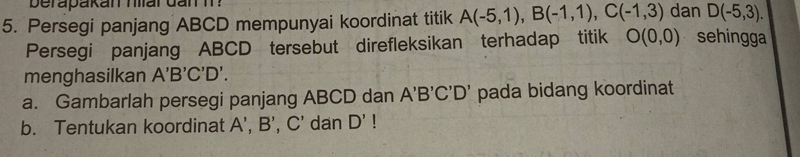 berapakan hlar dan I ? 
5. Persegi panjang ABCD mempunyai koordinat titik A(-5,1), B(-1,1), C(-1,3) dan D(-5,3). 
Persegi panjang ABCD tersebut direfleksikan terhadap titik O(0,0) sehingga 
menghasilkan A'B'C'D'
a. Gambarlah persegi panjang ABCD dan A'B'C'D' pada bidang koordinat 
b. Tentukan koordinat A', B', C' dan D'