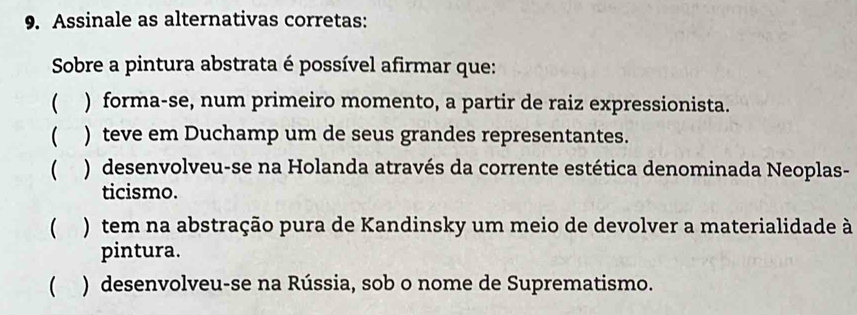 Assinale as alternativas corretas:
Sobre a pintura abstrata é possível afirmar que:
 ) forma-se, num primeiro momento, a partir de raiz expressionista.
 ) teve em Duchamp um de seus grandes representantes.
( ) desenvolveu-se na Holanda através da corrente estética denominada Neoplas-
ticismo.
 ) tem na abstração pura de Kandinsky um meio de devolver a materialidade à
pintura.
 ) desenvolveu-se na Rússia, sob o nome de Suprematismo.