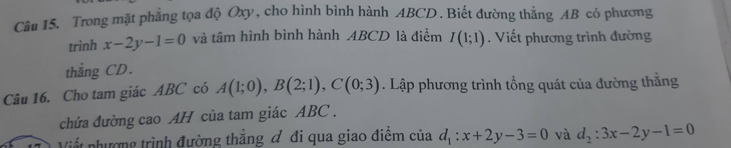 Trong mặt phẳng tọa độ Oxy, cho hình bình hành ABCD. Biết đường thẳng AB có phương 
trình x-2y-1=0 và tâm hình bình hành ABCD là điểm I(1;1). Viết phương trình đường 
thắng CD. 
Câu 16. Cho tam giác ABC có A(1;0), B(2;1), C(0;3). Lập phương trình tổng quát của đường thắng 
chứa đường cao AH của tam giác ABC. 
Viết nhượng trình đường thẳng đ đi qua giao điểm của d_1:x+2y-3=0 và d_2:3x-2y-1=0