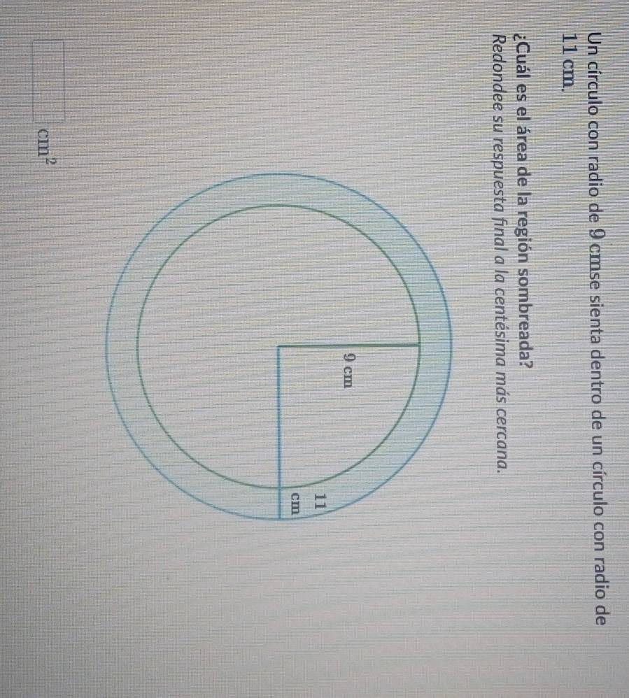 Un círculo con radio de 9 cmse sienta dentro de un círculo con radio de
11 cm. 
¿Cuál es el área de la región sombreada? 
Redondee su respuesta final a la centésima más cercana.
□ cm^2
