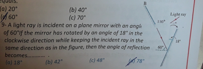 qu ais.
(a) 20° (b) 40°
(9) 60° (c) 70°
9- A light ray is incident on a plane mirror with an angle
of 60° If the mirror has rotated by an angle of 18° in the
clockwise direction while keeping the incident ray in the
same direction as in the figure, then the angle of reflection
becomes. .….. .
(a) 18° (b) 42° (c) 48°