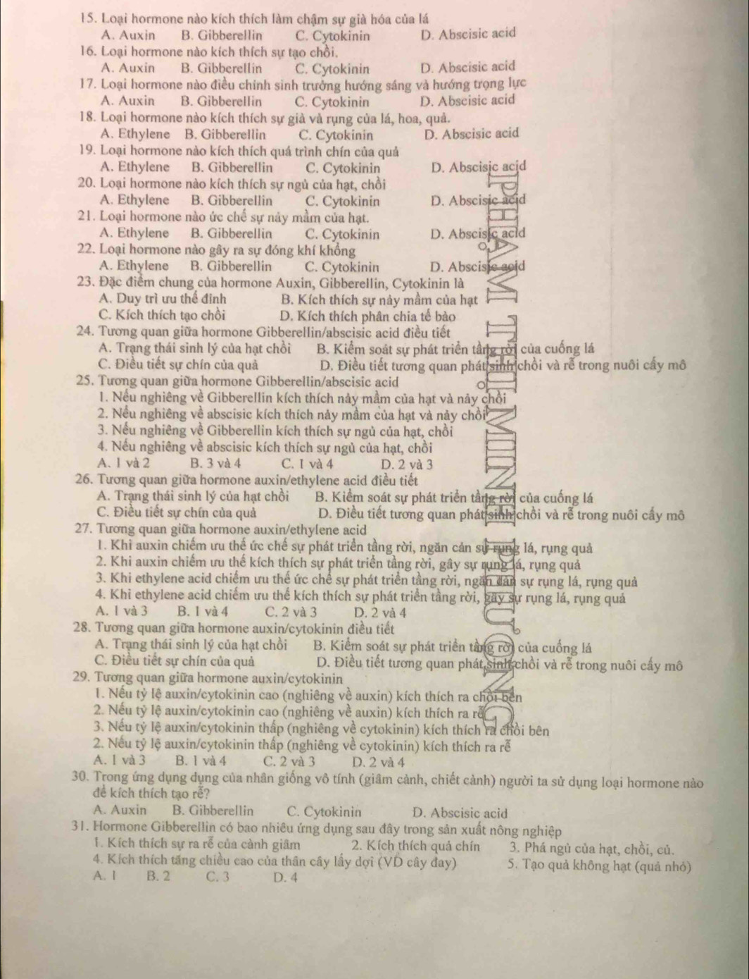 Loại hormone nào kích thích làm chậm sự già hóa của lá
A. Auxin B. Gibberellin C. Cytokinin D. Abscisic acid
16. Loại hormone nào kích thích sự tạo chồi.
A. Auxin B. Gibberellín C. Cytokinin D. Abscisic acid
17. Loại hormone nào điều chỉnh sinh trưởng hướng sáng và hướng trọng lực
A. Auxin B. Gibberellin C. Cytokinin D. Abscisic acid
18. Loại hormone nào kích thích sự già và rụng của lá, hoa, quả.
A. Ethylene B. GibbereIlin C. Cytokinin D. Abscisic acid
19. Loại hormone nào kích thích quá trình chín của quả
A. Ethylene B. Gibberellin C. Cytokinin D. Abscisic acjd
20. Loại hormone nào kích thích sự ngủ của hạt, chồi
A. Ethylene B. Gibberellin C. Cytokinin D. Abscisic acid
21. Loại hormone nào ức chế sự này mầm của hạt.
A. Ethylene B. Gibberellin C. Cytokinin D. Abscisic acid
22. Loại hormone nào gây ra sự đóng khí khổng
A. Ethylene B. Gibberellin C. Cytokinin D. Abscisic acid
23. Đặc điểm chung của hormone Auxin, Gibberellin, Cytokinin là
A. Duy trì ưu thể đỉnh B. Kích thích sự nảy mầm của hạt
C. Kích thích tạo chồi D. Kích thích phân chia tế bào
24. Tương quan giữa hormone Gibberellin/abscisic acid điều tiết
A. Trạng thái sinh lý của hạt chồi B. Kiểm soát sự phát triển tầng rời của cuống lá
C. Điều tiết sự chín của quả D. Điều tiết tương quan phát sinh chồi và rễ trong nuôi cấy mô
25. Tương quan giữa hormone Gibberellin/abscisic acid
o
1. Nếu nghiêng về Gibberellin kích thích này mầm của hạt và nảy chồi
2. Nếu nghiêng về abscisic kích thích nảy mầm của hạt và này chồi
3. Nếu nghiêng về Gibberellin kích thích sự ngủ của hạt, chồi
4. Nếu nghiêng về abscisic kích thích sự ngủ của hạt, chồi
A. 1 và 2 B. 3 và 4 C. I và 4 D. 2 và 3
26. Tương quan giữa hormone auxin/ethylene acid điều tiết
A. Trạng thái sinh lý của hạt chồi B. Kiểm soát sự phát triển tầng rời của cuống lá
C. Điều tiết sự chín của quả D. Điều tiết tương quan phát sinh chồi và rễ trong nuôi cấy mô
27. Tương quan giữa hormone auxin/ethylene acid
1. Khi auxin chiếm ưu thế ức chế sự phát triển tầng rời, ngăn cản sự rung lá, rụng quả
2. Khi auxin chiếm ưu thế kích thích sự phát triển tằng rời, gây sự rung lá, rụng quả
3. Khi ethylene acid chiếm ưu thế ức chế sự phát triển tầng rời, ngăn dản sự rụng lá, rụng quả
4. Khi ethylene acid chiếm ưu thế kích thích sự phát triển tầng rời, gãy sự rụng lá, rụng quả
A. 1 và 3 B. 1 và 4 C. 2 và 3 D. 2 và 4
28. Tương quan giữa hormone auxin/cytokinin điều tiết
A. Trạng thái sinh lý của hạt chồi B. Kiểm soát sự phát triển tằng rời của cuống lá
C. Điều tiết sự chín của quả D. Điều tiết tương quan phát sinh chồi và rễ trong nuôi cấy mô
29. Tương quan giữa hormone auxin/cytokinin
1. Nếu tỷ lệ auxin/cytokinin cao (nghiêng về auxin) kích thích ra chội bên
2. Nếu tỷ lệ auxin/cytokinin cao (nghiêng về auxin) kích thích ra rễ
3. Nếu tỷ lệ auxin/cytokinin thấp (nghiêng về cytokinin) kích thích ra chồi bên
2. Nếu tỷ lệ auxin/cytokinin thấp (nghiêng về cytokinin) kích thích ra rễ
A. 1 và 3 B. 1 và 4 C. 2 và 3 D. 2 và 4
30. Trong ứng dụng dụng của nhân giống vô tính (giâm cảnh, chiết cảnh) người ta sử dụng loại hormone nào
đề kích thích tạo rễ?
A. Auxin B. Gibberellin C. Cytokinin D. Abscisic acid
31. Hormone Gibberellin có bao nhiêu ứng dụng sau đây trong sản xuất nông nghiệp
1. Kích thích sự ra rễ của cảnh giâm 2. Kích thích quả chín 3. Phá ngủ của hạt, chồi, củ.
4. Kích thích tăng chiều cao của thân cây lấy dợi (VD cây đay) 5. Tạo quả không hạt (quả nhỏ)
A. I B. 2 C.3 D. 4