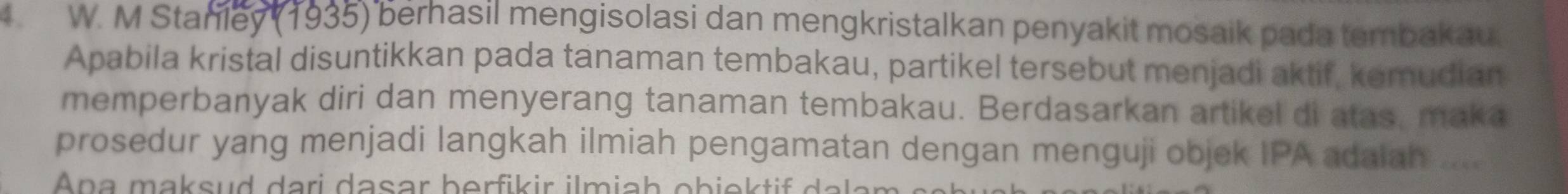 Stanley (1935) berhasil mengisolasi dan mengkristalkan penyakit mosaik pada tembakau. 
Apabila kristal disuntikkan pada tanaman tembakau, partikel tersebut menjadi aktif, kemudian 
memperbanyak diri dan menyerang tanaman tembakau. Berdasarkan artikel di atas, maka 
prosedur yang menjadi langkah ilmiah pengamatan dengan menguji objek IPA adaiah .... 
n a ma su ari d asar berfik ir imi h obi da k