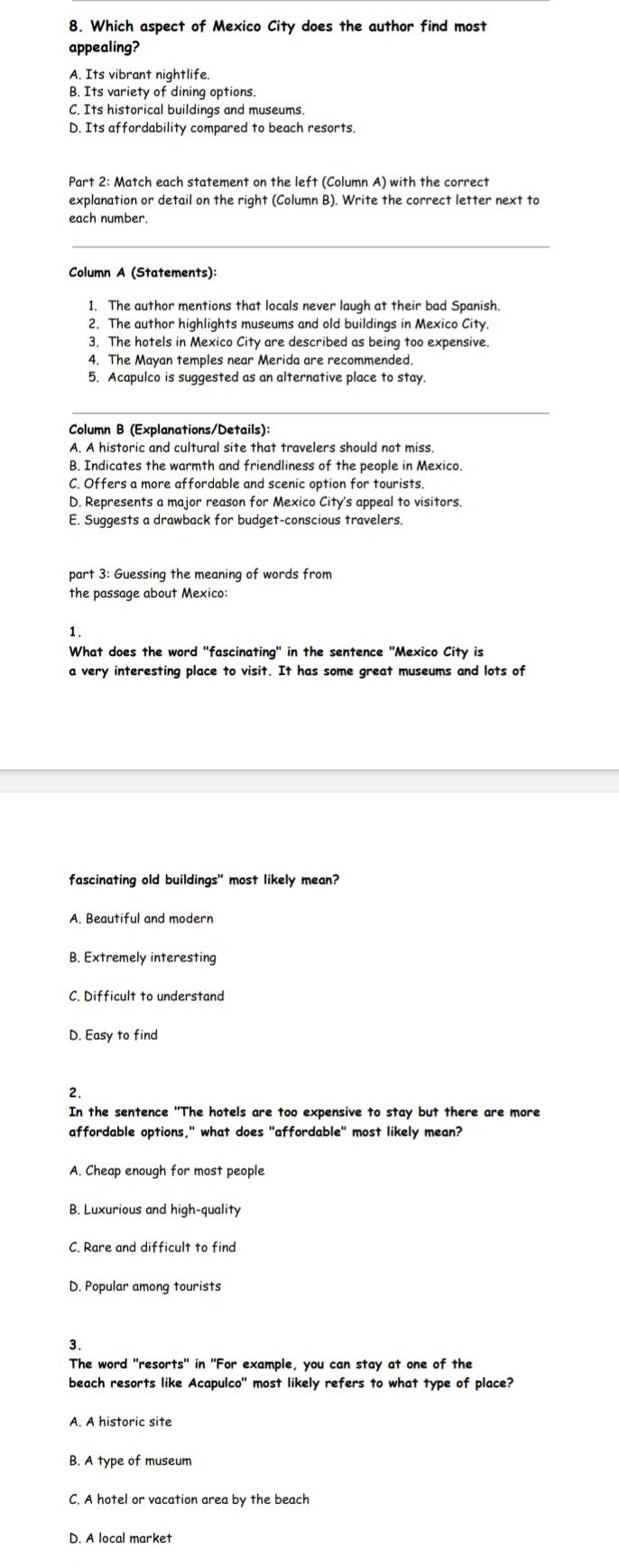 Which aspect of Mexico City does the author find most
appealing?
A. Its vibrant nightlife.
B. Its variety of dining options.
C. Its historical buildings and museums
D. Its affordability compared to beach resorts.
Part 2: Match each statement on the left (Column A) with the correct
explanation or detail on the right (Column B). Write the correct letter next to
each number.
Column A (Statements):
1. The author mentions that locals never laugh at their bad Spanish
2. The author highlights museums and old buildings in Mexico City.
3. The hotels in Mexico City are described as being too expensive.
4. The Mayan temples near Merida are recommended.
5. Acapulco is suggested as an alternative place to stay.
Column B (Explanations/Details):
A. A historic and cultural site that travelers should not miss.
B. Indicates the warmth and friendliness of the people in Mexico.
C. Offers a more affordable and scenic option for tourists.
D. Represents a major reason for Mexico City's appeal to visitors.
E. Suggests a drawback for budget-conscious travelers.
part 3: Guessing the meaning of words from
the passage about Mexico:
1.
What does the word "fascinating" in the sentence "Mexico City is
a very interesting place to visit. It has some great museums and lots of
fascinating old buildings" most likely mean?
B. Extremely interesting
C. Difficult to understand
D. Easy to find
2.
In the sentence "The hotels are too expensive to stay but there are more
affordable options," what does "affordable" most likely mean?
A. Cheap enough for most people
B. Luxurious and high-quality
C. Rare and difficult to find
D. Popular among tourists
3.
The word "resorts" in "For example, you can stay at one of the
beach resorts like Acapulco" most likely refers to what type of place?
A. A historic site
B. A type of museum
C. A hotel or vacation area by the beach