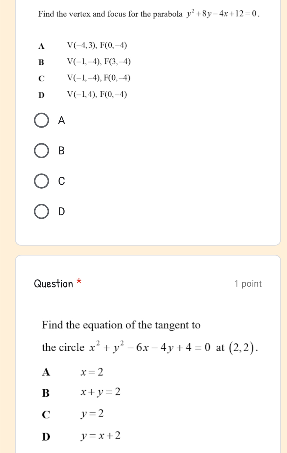 Find the vertex and focus for the parabola y^2+8y-4x+12=0.
A V(-4,3), F(0,-4)
B V(-1,-4), F(3,-4)
C V(-1,-4), F(0,-4)
D V(-1,4), F(0,-4)
A
B
C
D
Question * 1 point
Find the equation of the tangent to
the circle x^2+y^2-6x-4y+4=0 at (2,2). 
A x=2
B x+y=2
C y=2
D y=x+2