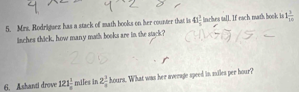 Mrs. Rodriguez has a stack of math books on her counter that is 41 3/5  inches tall. If each math book is 1 3/10 
inches thick, how many math books are in the stack? 
6. Ashanti drove 121 1/8 miles in 2 3/8 hours. . What was her average speed in miles per hour?