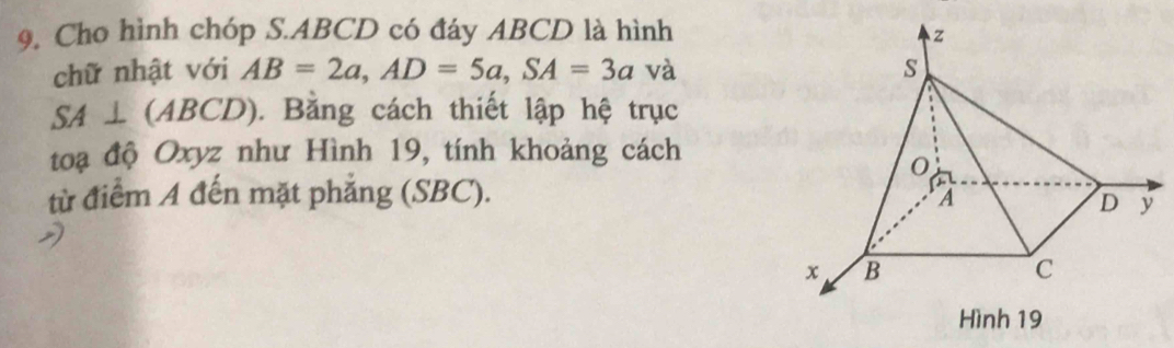 Cho hình chóp S. ABCD có đáy ABCD là hình 
chữ nhật với AB=2a, AD=5a, SA=3a và
SA⊥ (ABCD) ). Bằng cách thiết lập hệ trục 
toạ độ Oxyz như Hình 19, tính khoảng cách 
từ điểm A đến mặt phẳng (SBC).