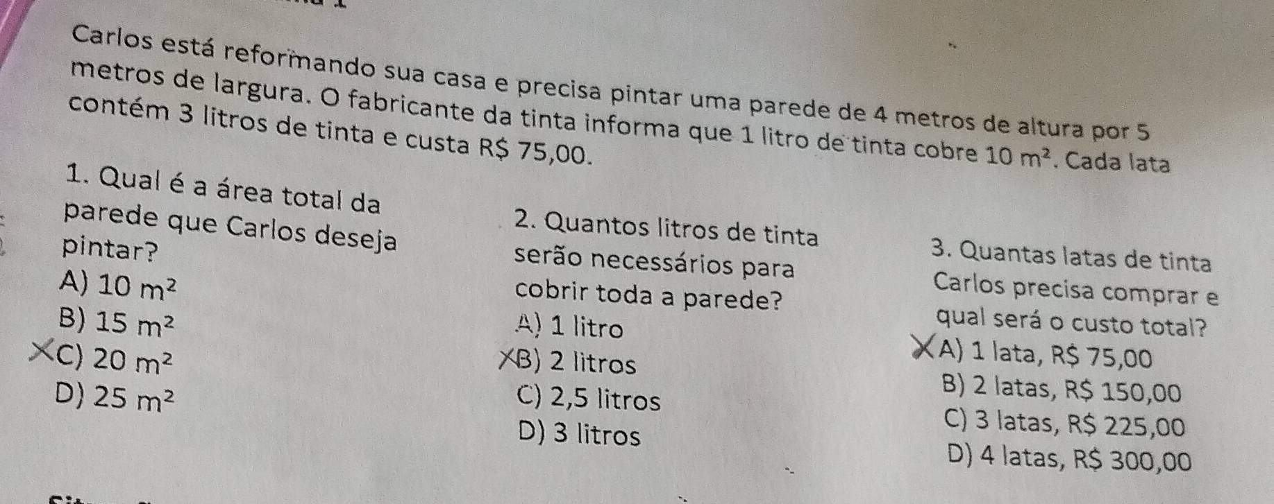 Carlos está reformando sua casa e precisa pintar uma parede de 4 metros de altura por 5
metros de largura. O fabricante da tinta informa que 1 litão de tinta cobre 10m^2. Cada lata
contém 3 litros de tinta e custa R$ 75,00.
1. Qual é a área total da
parede que Carlos deseja
2. Quantos litros de tinta 3. Quantas latas de tinta
pintar?
serão necessários para Carlos precisa comprar e
cobrir toda a parede?
A) 10m^2 qual será o custo total?
B) 15m^2 A) 1 litro (A) 1 lata, R$ 75,00
XC) 20m^2 XB) 2 litros
B) 2 latas, R$ 150,00
D) 25m^2 C) 2,5 litros C) 3 latas, R$ 225,00
D) 3 litros D) 4 latas, R$ 300,00