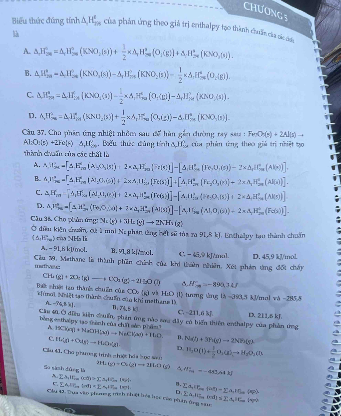 CHƯơNG 5
Biểu thức đúng tính △ _rH_(298)^0 của phản ứng theo giá trị enthalpy tạo thành chuẩn của các chất
là
A. △ _rH_(298)°=△ _fH_(298)°(KNO_2(s))+ 1/2 * △ _fH_(298)^o(O_2(g))+△ _fH_(298)^o(KNO_3(s)).
B. △ _rH_(298)^0=△ _rH_(298)^0(KNO_3(s))-△ _rH_(298)^o(KNO_2(s))- 1/2 * △ _rH_(298)^o(O_2(g)).
C. △ _rH_(298)^0=△ _rH_(298)^0(KNO_2(s))- 1/2 * △ _rH_(298)^0(O_2(g))-△ _rH_(298)^0(KNO_3(s)).
D. △ _rH_(298)^0=△ _rH_(298)^0(KNO_2(s))+ 1/2 * △ _rH_(298)^0(O_2(g))-△ _rH_(298)^0(KNO_3(s)).
Câu 37. Cho phản ứng nhiệt nhôm sau để hàn gắn đường ray sau : Fe_2O_3(s)+2Al(s)to
Al_2O_3(s)+2Fe(s a △ _rH_(298)^0.  Biểu thức đúng tính △ _rH_(298)^0 của phản ứng theo giá trị nhiệt tạo
thành chuẩn của các chất là
A. △ _rH_(298)^(0_r)°=[△ _rH_298_3(s))+2* △ _r△ _rH_(298)^o(Fe(s))]-[△ _rH_(298)^o(Fe_2O_3(s))-2* H_(298)^o(AI(s))].
B. △ _rH_(298)^0=[△ _r_rH_(298)^0(Al_2O_3(s))+2* △ _rH_(298)^0(Fe(s))]+[△ _rH_(298)^0(Fe_2O_3(s))+2* △ _rH_(298)^0l(s))].
C. △ _rH_(298)^0=[△ _rH_(298)^0(Al_2O_3(s))+2* △ _rH_(298)^0(Fe(s))]-[△ _rH_(298)^0(Fe_2O_3(s))+2* △ _rH_(298)^0(Al(s))].
D. △ _rH_(298)°=[△ _rH_(298)^0(Fe_2O_3(s))+2* △ _rH_(298)^0(Al_(298)^o(Al_2O_3(s))+2* △ _rH_298H_(298)^o(Fe(s(Fe(s))].
Câu 38. Cho phản ứng: N_2(g)+3H_2(g)to 2NH_3(g)
Ở điều kiện chuẩn, cứ 1 mol N₂ phản ứng hết sẽ tỏa ra 91,8 kJ. Enthalpy tạo thành chuẩn
(△ _fH_(298)°) của NH₃ là
A. - 91,8 kJ/mol. B. 91,8 kJ/mol. C. - 45,9 kJ/mol. D. 45,9 kJ/mol.
Câu 39. Methane là thành phần chính của khí thiên nhiên. Xét phản ứng đốt cháy
methane:
CH_4(g)+2O_2(g)to CO_2(g)+2H_2O(l) D, H_(298)^o=-890,3kJ
Biết nhiệt tạo thành chuẩn của CO_2 (g) và H₂O (l) tương ứng là -393,5 kJ/mol và −285,8
kJ/mol. Nhiệt tạo thành chuấn của khí methane là
A. -74,8 kJ. B. 74,8 kJ. C. --211,6 kJ. D. 211,6 kJ.
Câu 40. Ở điều kiện chuẩn, phản ứng nào sau đây có biến thiên enthalpy của phản ứng
bằng enthalpy tạo thành của chất sản phẩm? HCl(aq)+NaOH(aq)to NaCl(aq)+H_2O. B. Na(l)+3F_2(g)to 2NF_3(g).
A.
C. H_2(g)+O_2(g)to H_2O_2(g),
D. H_2O(l)+ 1/2 O_2(g)to H_2O_2(l).
Câu 41. Cho phương trình nhiệt hóa học sau:
So sánh đúng là
2H_2(g)+O_2(g)to 2H_2O (g) A H_(201)°=-483,64kJ
A. sumlimits △ _fH_(2n)^n(cd)>sumlimits △ _fH_(2n)°(sp). B. sumlimits △ _fH_25(cd)=sumlimits △ )=sumlimits △ _fH_(203)°(sp).
C. sumlimits △ _fH_(2n)°(cd) D.
Câu 42. Dựa vào phương trình nhiệt hóa học của phản ứng sau: sumlimits △ _rII_(255)°(cd)≤ sumlimits △ _rII_(255)°(sp).