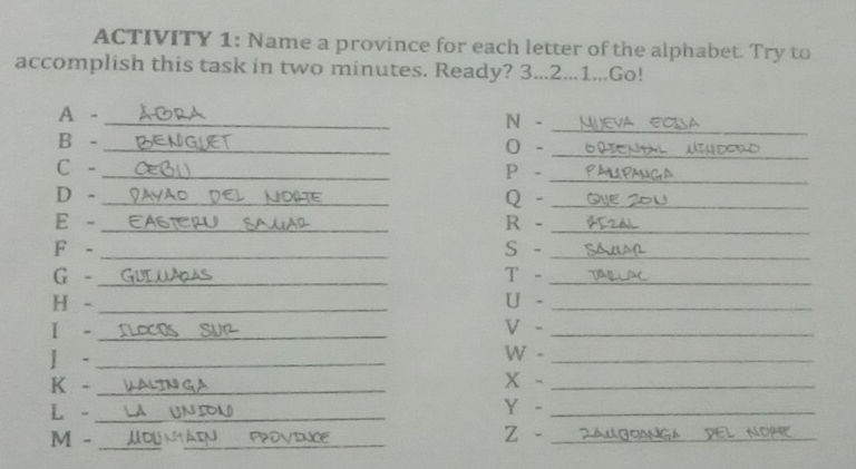 ACTIVITY 1: Name a province for each letter of the alphabet. Try to 
accomplish this task in two minutes. Ready? 3...2...1...Go! 
A - _N -_ 
B -_ 
0 -_ 
C -_ P -_ 
D - Q -_ 
E - _R -_ 
F - _S -_ 
G -_ T -_ 
H -_ U -_ 
I - V -_ 
]-_ 
W -_ 
K -_ 
x -_ 
L -_ Y -_ 
M - _z -_