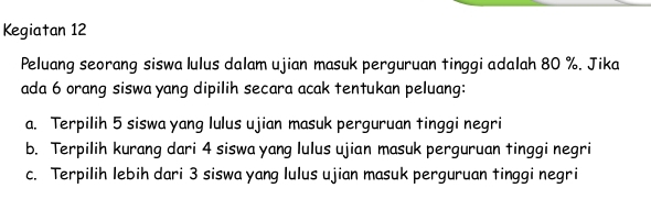 Kegiatan 12
Peluang seorang siswa lulus dalam ujian masuk perguruan tinggi adalah 80 %. Jika
ada 6 orang siswa yang dipilih secara acak tentukan peluang:
a. Terpilih 5 siswa yang lulus ujian masuk perguruan tinggi negri
b. Terpilih kurang dari 4 siswa yang lulus ujian masuk perguruan tinggi negri
c. Terpilih lebih dari 3 siswa yang lulus ujian masuk perguruan tinggi negri