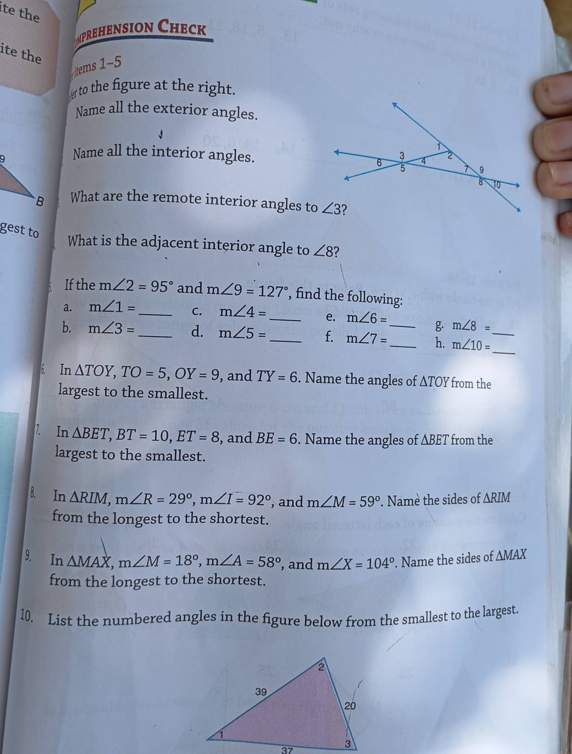 te the
prehension Check
ite the
items 1-5
r to the figure at the right.
Name all the exterior angles.
Name all the interior angles.
What are the remote interior angles to
gest to
What is the adjacent interior angle to ∠ 8 2
1 If the m∠ 2=95° and m∠ 9=127° , find the following:
a. m∠ 1= _
C. m∠ 4=
_e. m∠ 6= _ g m∠ 8=
b. m∠ 3= _ d. m∠ 5=
_f. m∠ 7= _ h. m∠ 10= __
6. In △ TOY,TO=5,OY=9 , and TY=6. Name the angles of △ TOY from the
largest to the smallest.
7. In △ BET,BT=10,ET=8 , and BE=6. Name the angles of △ BET from the
largest to the smallest.
8. In △ RIM,m∠ R=29°,m∠ I=92° , and m∠ M=59°. Namè the sides of △ RIM
from the longest to the shortest.
9. In △ MAX,m∠ M=18°,m∠ A=58° , and m∠ X=104°. Name the sides of △ MAX
from the longest to the shortest.
10. List the numbered angles in the figure below from the smallest to the largest.