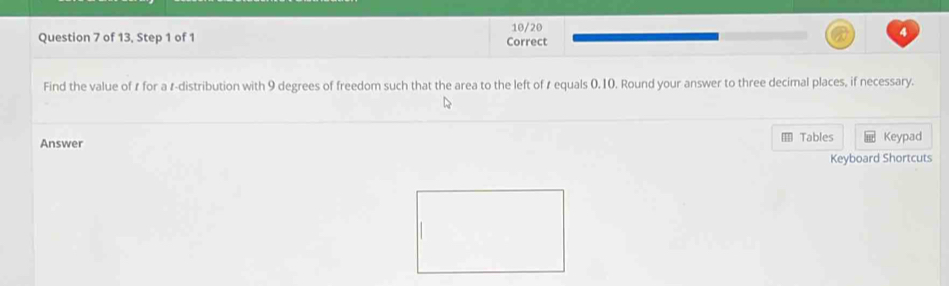 of 13, Step 1 of 1 Correct 10/20 
Find the value of ₹ for a r -distribution with 9 degrees of freedom such that the area to the left of t equals 0,10. Round your answer to three decimal places, if necessary. 
Answer Tables Keypad 
Keyboard Shortcuts