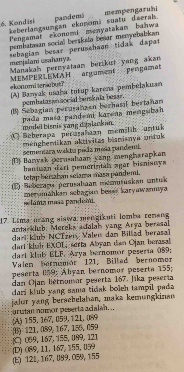 Kondisi pandemi mempengaruhi
keberlangsungan ekonomi suatu daerah.
Pengamat ekonomi menyatakan bahwa
pembatasan social berskala besar menyebabkan
sebagian besar perusahaan tidak dapat
menjalani usahanya.
Manakah pernyataan berikut yang akan
MEMPERLEMAH argument pengamat
ekonomi tersebut?
(A) Banyak usaha tutup karena pembelakuan
pembatasan social berskala besar.
(B) Sebagian perusahaan berhasil bertahan
pada masa pandemi karena mengubah
model bisnis yang dijalankan.
(C) Beberapa perusahaan memilih untuk
menghentikan aktivitas bisnisnya untuk
sementara waktu pada masa pandemi.
(D) Banyak perusahaan yang mengharapkan
bantuan dari pemerintah agar bisnisnya
tetap bertahan selama masa pandemi.
(E) Beberapa perusahaan memutuskan untuk
merumahkan sebagian besar karyawanmya
selama masa pandemi.
17. Lima orang siswa mengikuti lomba renang
antarklub. Mereka adalah yang Arya berasal
dari klub NCTzen, Valen dan Billad berasal
dari klub EXOL, serta Abyan dan Ojan berasal
dari klub ELF. Arya bernomor peserta 089;
Valen bernomor 121; Billad bernomor
peserta 059; Abyan bernomor peserta 155;
dan Ojan bernomor peserta 167. Jika peserta
dari klub yang sama tidak boleh tampil pada
jalur yang bersebelahan, maka kemungkinan
urutan nomor peserta adalah.
(A) 155, 167, 059, 121, 089
(B) 121, 089, 167, 155, 059
(C) 059, 167, 155, 089, 121
(D) 089, 11, 167, 155, 059
(E) 121, 167, 089, 059, 155