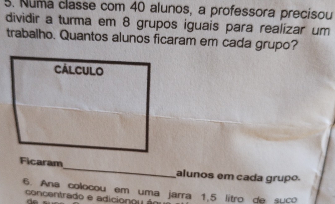 Numa classe com 40 alunos, a professora precisou 
dividir a turma em 8 grupos iguais para realizar um 
trabalho. Quantos alunos ficaram em cada grupo? 
_ 
alunos em cada grupo. 
6. Ana colocou em uma jarra 1, 5 litro de suco 
concentrado e adicionou áo 
de