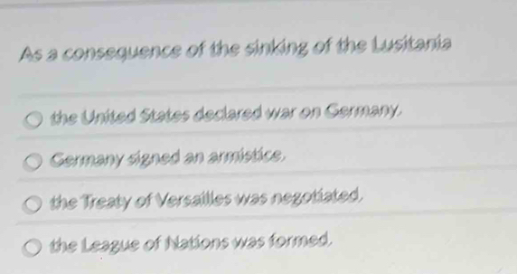 As a consequence of the sinking of the Lusitania
the United States declared war on Germany.
Germany signed an armistice.
the Treaty of Versailles was negotiated.
the League of Nations was formed.