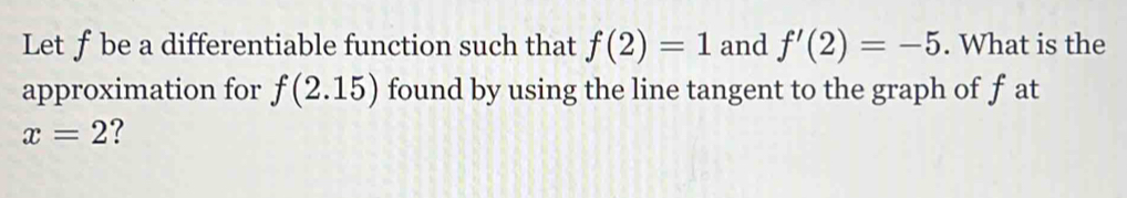 Let ƒ be a differentiable function such that f(2)=1 and f'(2)=-5. What is the 
approximation for f(2.15) found by using the line tangent to the graph of f at
x=2 ?