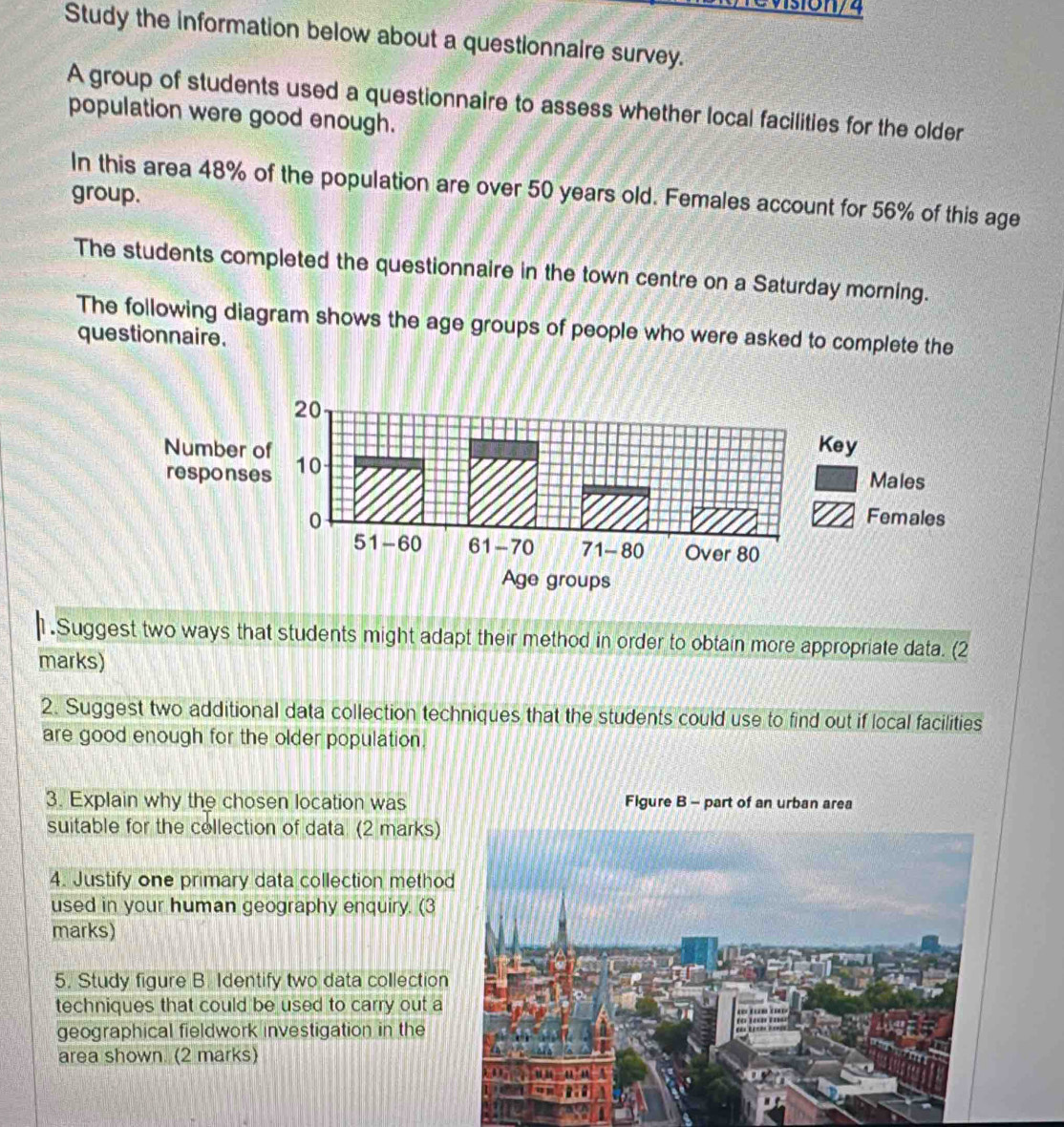 Study the information below about a questionnaire survey. 
A group of students used a questionnaire to assess whether local facilities for the older 
population were good enough. 
In this area 48% of the population are over 50 years old. Females account for 56% of this age 
group. 
The students completed the questionnaire in the town centre on a Saturday morning. 
The following diagram shows the age groups of people who were asked to complete the 
questionnaire. 
1.Suggest two ways that students might adapt their method in order to obtain more appropriate data. (2 
marks) 
2. Suggest two additional data collection techniques that the students could use to find out if local facilities 
are good enough for the older population. 
3. Explain why the chosen location was Figure B - part of an urban area 
suitable for the collection of data (2 marks) 
4. Justify one primary data collection metho 
used in your human geography enquiry. (3 
marks) 
5. Study figure B. Identify two data collection 
techniques that could be used to carry out a 
geographical fieldwork investigation in the 
area shown. (2 marks)