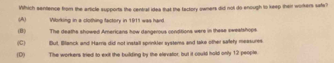 Which sentence from the article supports the central idea that the factory owners did not do enough to keep their workers safe?
(A) Working in a clothing factory in 1911 was hard
(B) The deaths showed Americans how dangerous conditions were in these sweatshops
(C) But, Blanck and Harris did not install sprinkler systems and take other safety measures
(D) The workers tried to exit the building by the elevator, but it could hold only 12 people.